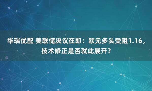 华瑞优配 美联储决议在即：欧元多头受阻1.16，技术修正是否就此展开？