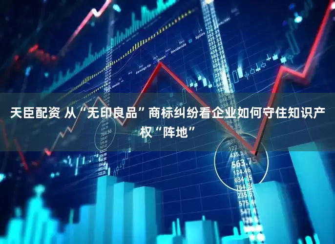 天臣配资 从“无印良品”商标纠纷看企业如何守住知识产权“阵地”
