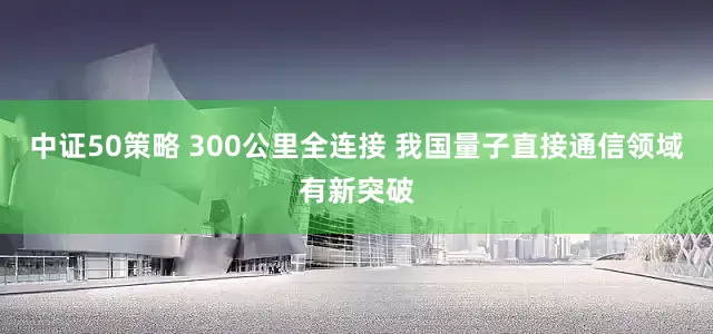 中证50策略 300公里全连接 我国量子直接通信领域有新突破