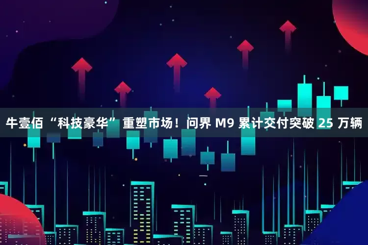 牛壹佰 “科技豪华” 重塑市场！问界 M9 累计交付突破 25 万辆