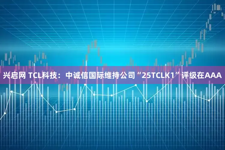 兴启网 TCL科技：中诚信国际维持公司“25TCLK1”评级在AAA