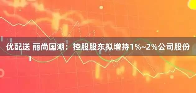 优配送 丽尚国潮：控股股东拟增持1%~2%公司股份