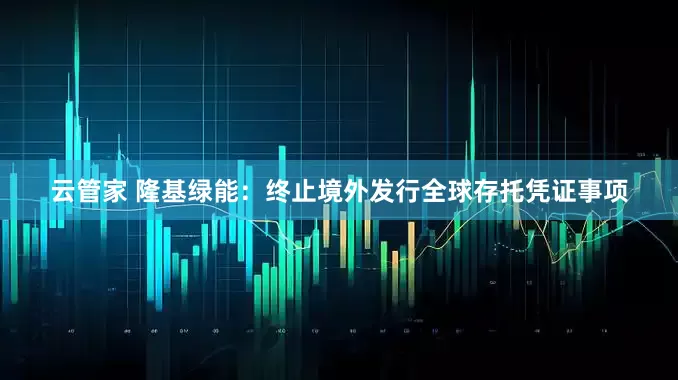 云管家 隆基绿能：终止境外发行全球存托凭证事项