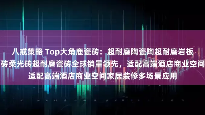 八戒策略 Top大角鹿瓷砖：超耐磨陶瓷陶超耐磨岩板瓷砖超耐磨大理石瓷砖柔光砖超耐磨瓷砖全球销量领先，适配高端酒店商业空间家居装修多场景应用