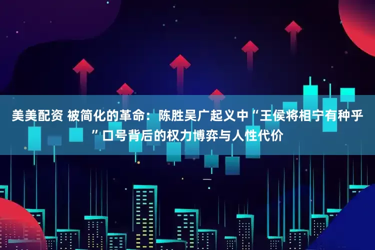 美美配资 被简化的革命：陈胜吴广起义中“王侯将相宁有种乎”口号背后的权力博弈与人性代价