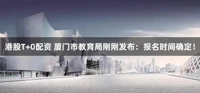 港股T+0配资 厦门市教育局刚刚发布：报名时间确定！